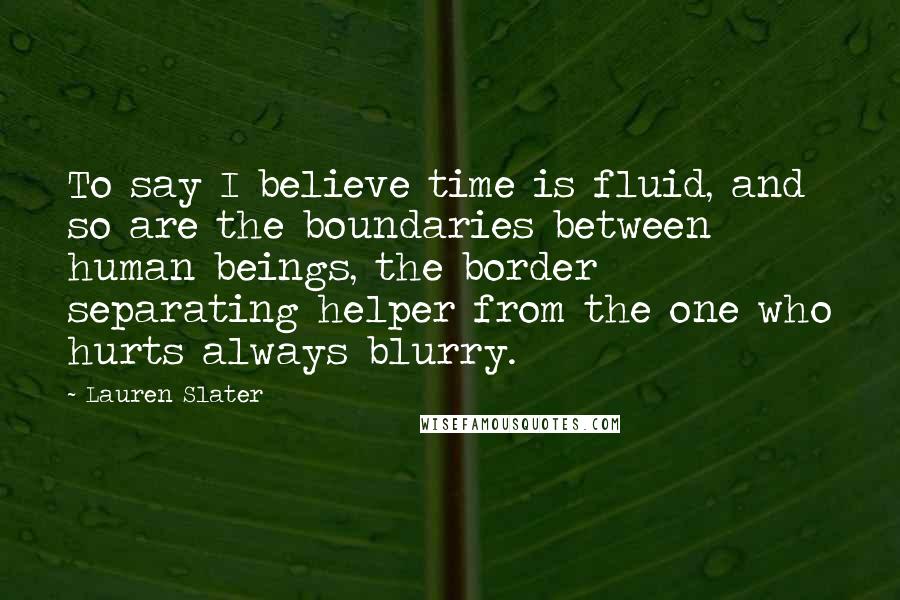 Lauren Slater Quotes: To say I believe time is fluid, and so are the boundaries between human beings, the border separating helper from the one who hurts always blurry.