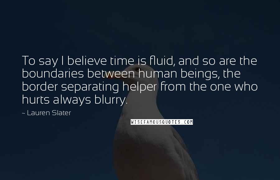 Lauren Slater Quotes: To say I believe time is fluid, and so are the boundaries between human beings, the border separating helper from the one who hurts always blurry.
