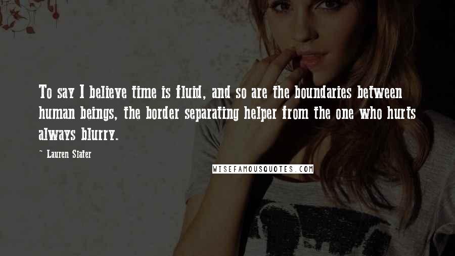 Lauren Slater Quotes: To say I believe time is fluid, and so are the boundaries between human beings, the border separating helper from the one who hurts always blurry.