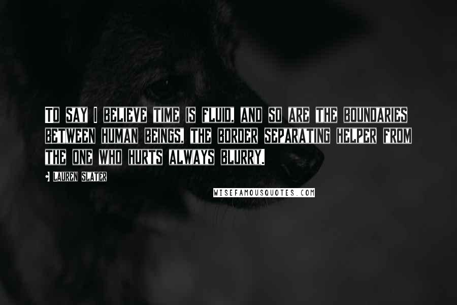 Lauren Slater Quotes: To say I believe time is fluid, and so are the boundaries between human beings, the border separating helper from the one who hurts always blurry.