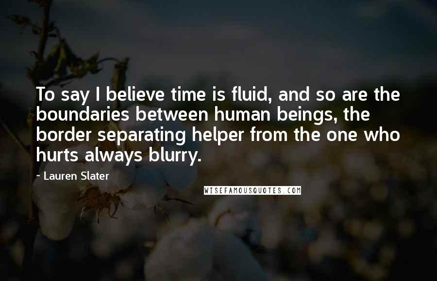 Lauren Slater Quotes: To say I believe time is fluid, and so are the boundaries between human beings, the border separating helper from the one who hurts always blurry.