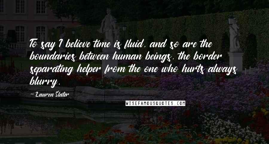 Lauren Slater Quotes: To say I believe time is fluid, and so are the boundaries between human beings, the border separating helper from the one who hurts always blurry.