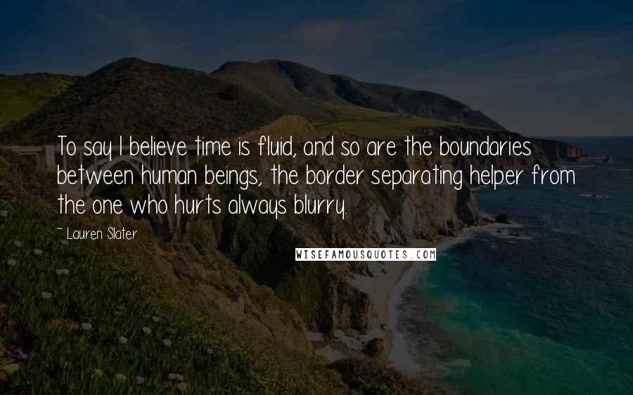 Lauren Slater Quotes: To say I believe time is fluid, and so are the boundaries between human beings, the border separating helper from the one who hurts always blurry.