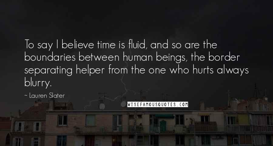 Lauren Slater Quotes: To say I believe time is fluid, and so are the boundaries between human beings, the border separating helper from the one who hurts always blurry.