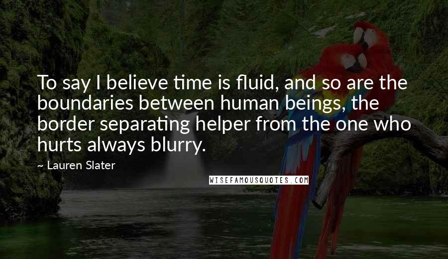 Lauren Slater Quotes: To say I believe time is fluid, and so are the boundaries between human beings, the border separating helper from the one who hurts always blurry.