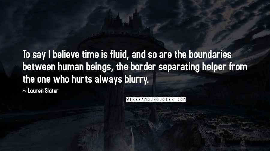 Lauren Slater Quotes: To say I believe time is fluid, and so are the boundaries between human beings, the border separating helper from the one who hurts always blurry.