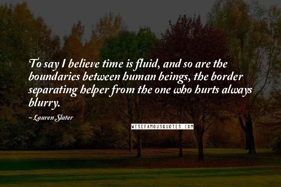 Lauren Slater Quotes: To say I believe time is fluid, and so are the boundaries between human beings, the border separating helper from the one who hurts always blurry.