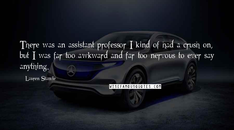 Lauren Stamile Quotes: There was an assistant professor I kind of had a crush on, but I was far too awkward and far too nervous to ever say anything.