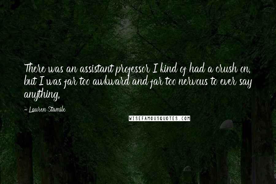 Lauren Stamile Quotes: There was an assistant professor I kind of had a crush on, but I was far too awkward and far too nervous to ever say anything.