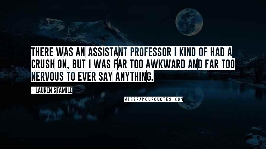 Lauren Stamile Quotes: There was an assistant professor I kind of had a crush on, but I was far too awkward and far too nervous to ever say anything.