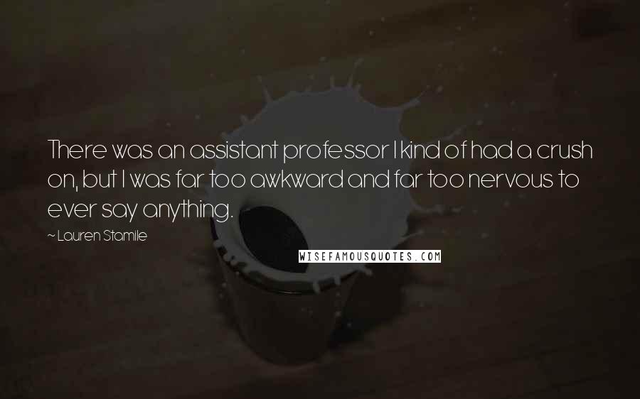 Lauren Stamile Quotes: There was an assistant professor I kind of had a crush on, but I was far too awkward and far too nervous to ever say anything.