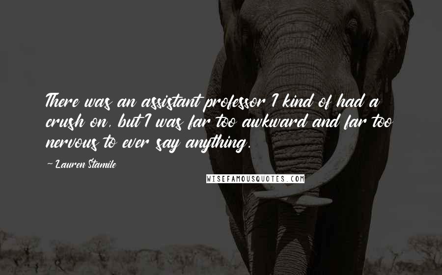 Lauren Stamile Quotes: There was an assistant professor I kind of had a crush on, but I was far too awkward and far too nervous to ever say anything.