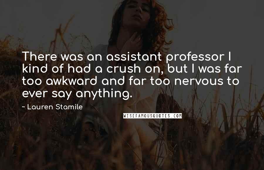 Lauren Stamile Quotes: There was an assistant professor I kind of had a crush on, but I was far too awkward and far too nervous to ever say anything.