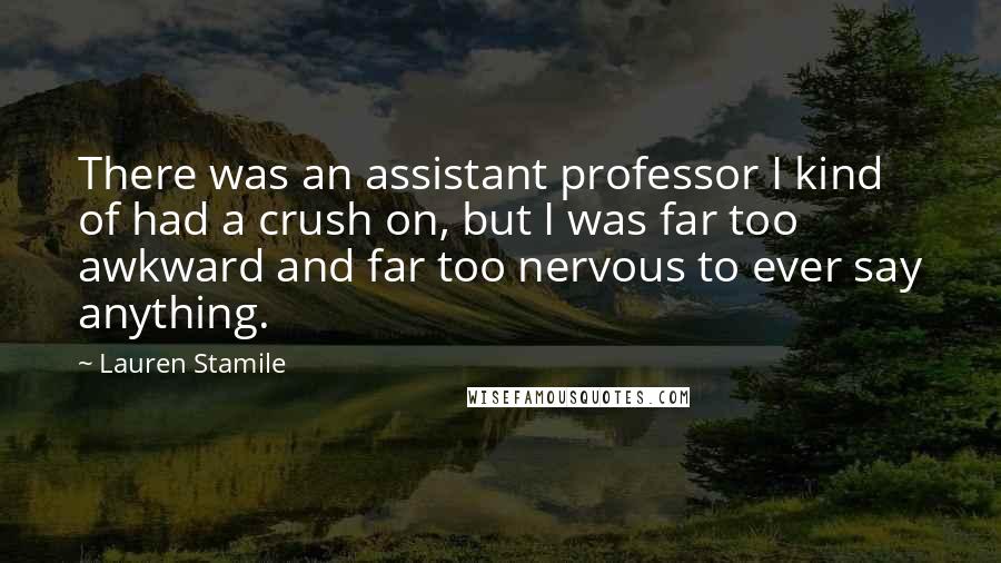 Lauren Stamile Quotes: There was an assistant professor I kind of had a crush on, but I was far too awkward and far too nervous to ever say anything.