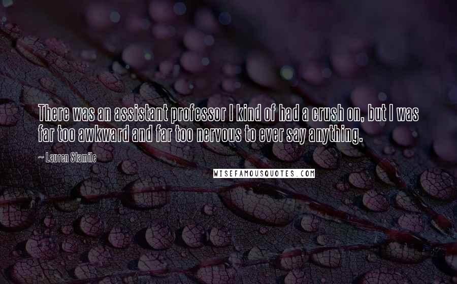 Lauren Stamile Quotes: There was an assistant professor I kind of had a crush on, but I was far too awkward and far too nervous to ever say anything.