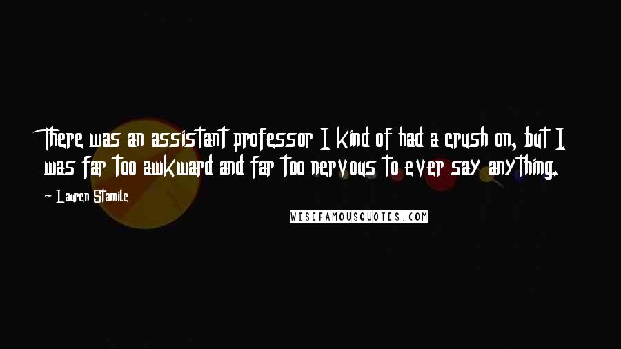 Lauren Stamile Quotes: There was an assistant professor I kind of had a crush on, but I was far too awkward and far too nervous to ever say anything.