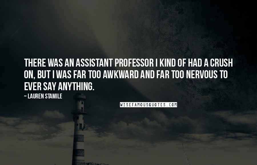 Lauren Stamile Quotes: There was an assistant professor I kind of had a crush on, but I was far too awkward and far too nervous to ever say anything.