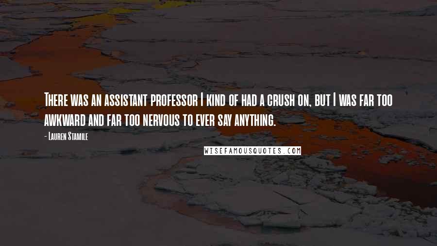 Lauren Stamile Quotes: There was an assistant professor I kind of had a crush on, but I was far too awkward and far too nervous to ever say anything.