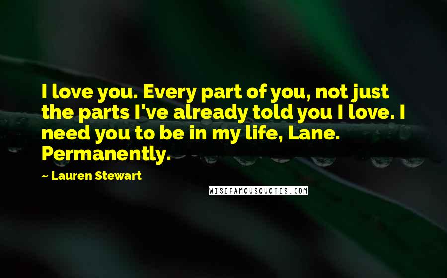 Lauren Stewart Quotes: I love you. Every part of you, not just the parts I've already told you I love. I need you to be in my life, Lane. Permanently.