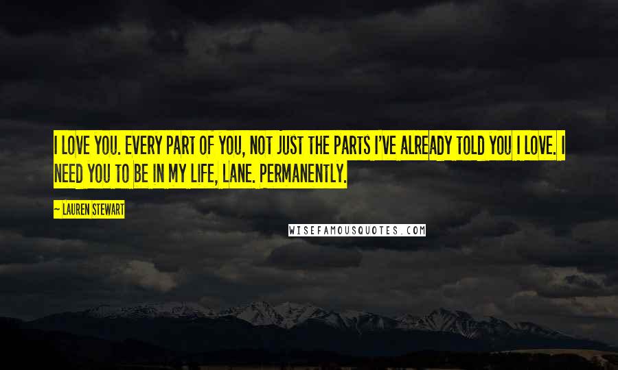 Lauren Stewart Quotes: I love you. Every part of you, not just the parts I've already told you I love. I need you to be in my life, Lane. Permanently.