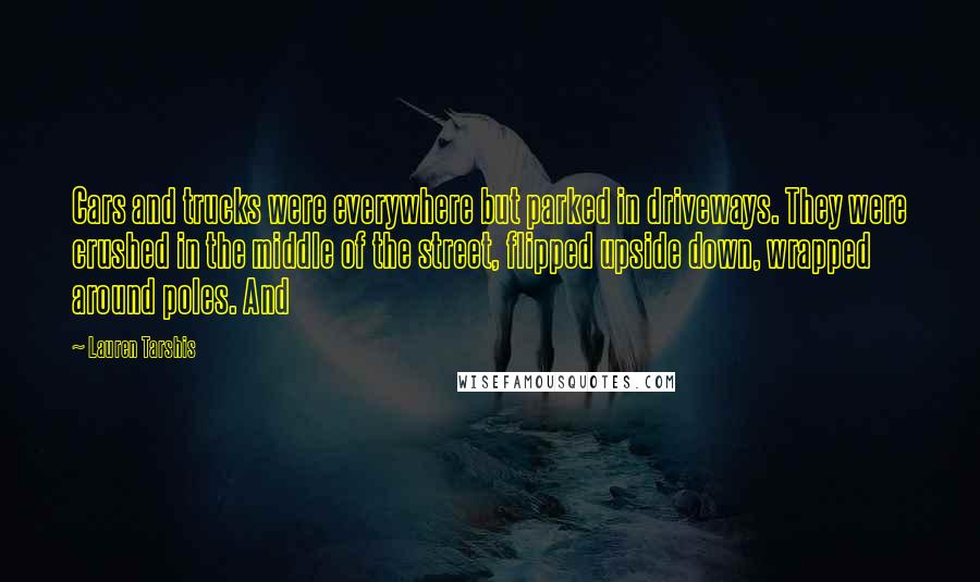 Lauren Tarshis Quotes: Cars and trucks were everywhere but parked in driveways. They were crushed in the middle of the street, flipped upside down, wrapped around poles. And