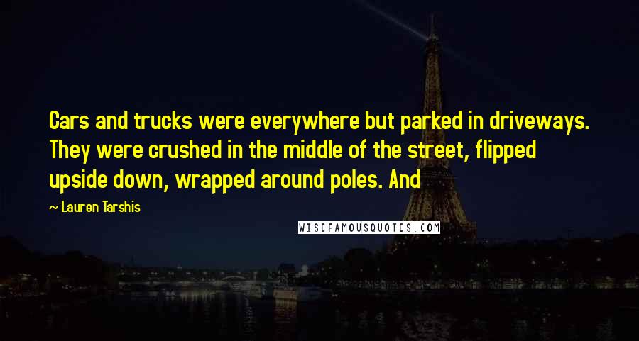 Lauren Tarshis Quotes: Cars and trucks were everywhere but parked in driveways. They were crushed in the middle of the street, flipped upside down, wrapped around poles. And