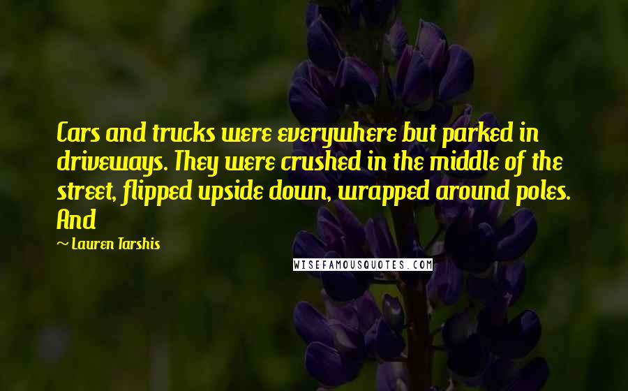 Lauren Tarshis Quotes: Cars and trucks were everywhere but parked in driveways. They were crushed in the middle of the street, flipped upside down, wrapped around poles. And