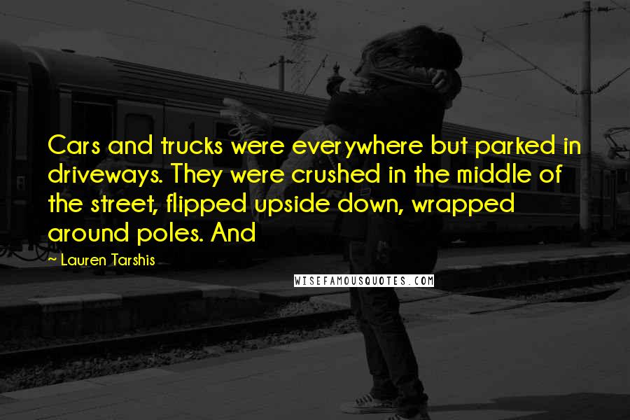 Lauren Tarshis Quotes: Cars and trucks were everywhere but parked in driveways. They were crushed in the middle of the street, flipped upside down, wrapped around poles. And