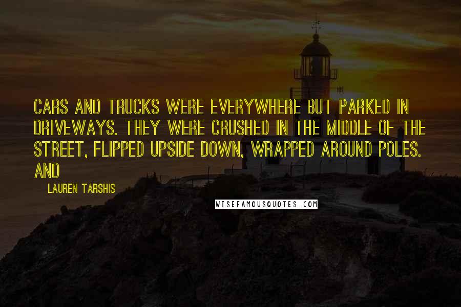 Lauren Tarshis Quotes: Cars and trucks were everywhere but parked in driveways. They were crushed in the middle of the street, flipped upside down, wrapped around poles. And