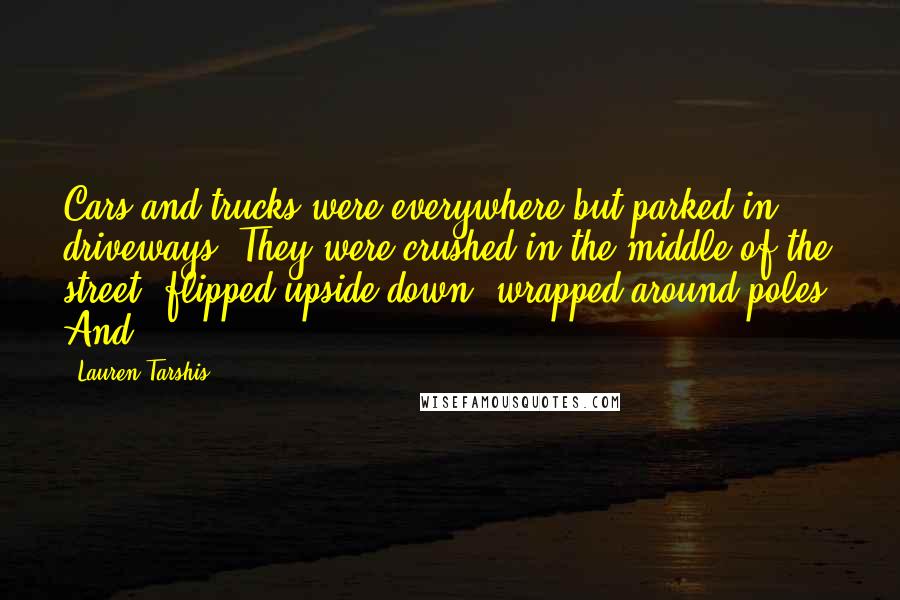 Lauren Tarshis Quotes: Cars and trucks were everywhere but parked in driveways. They were crushed in the middle of the street, flipped upside down, wrapped around poles. And