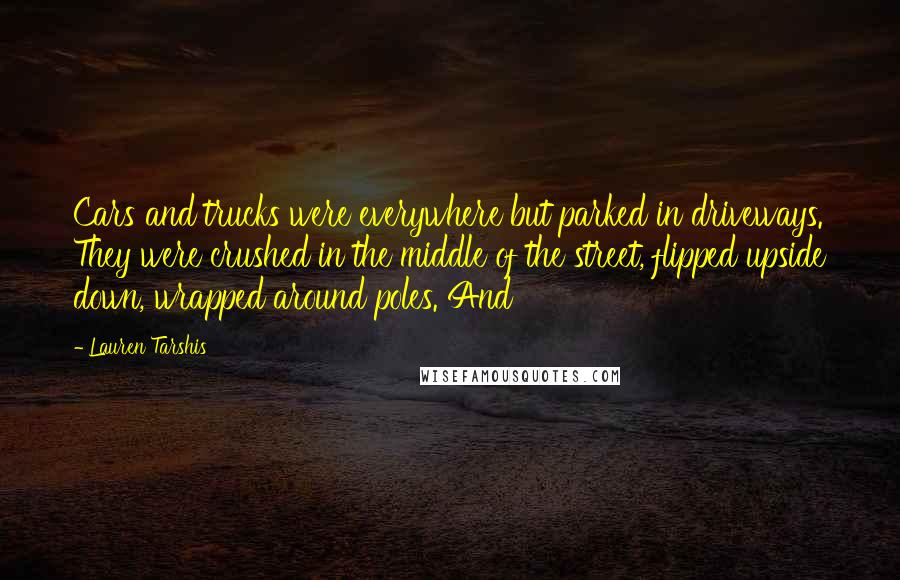 Lauren Tarshis Quotes: Cars and trucks were everywhere but parked in driveways. They were crushed in the middle of the street, flipped upside down, wrapped around poles. And