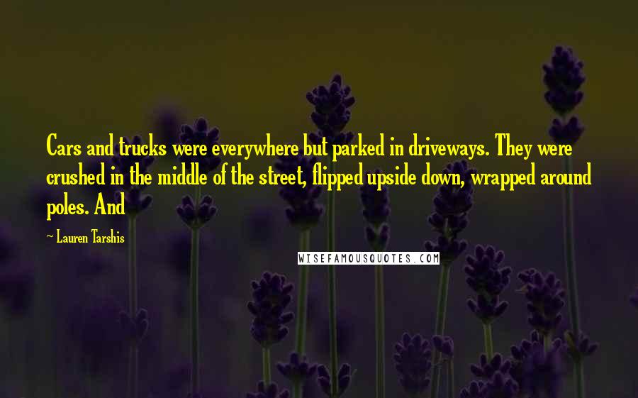 Lauren Tarshis Quotes: Cars and trucks were everywhere but parked in driveways. They were crushed in the middle of the street, flipped upside down, wrapped around poles. And