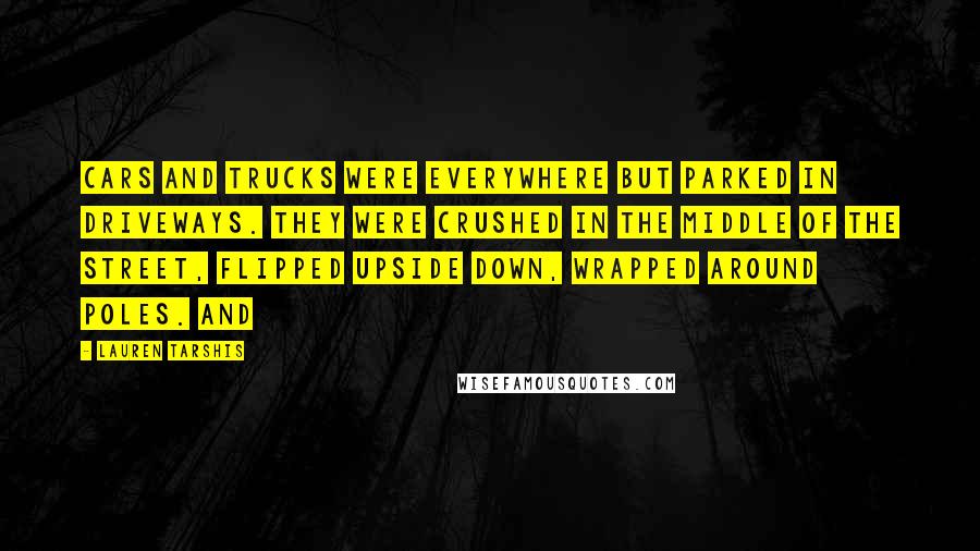 Lauren Tarshis Quotes: Cars and trucks were everywhere but parked in driveways. They were crushed in the middle of the street, flipped upside down, wrapped around poles. And