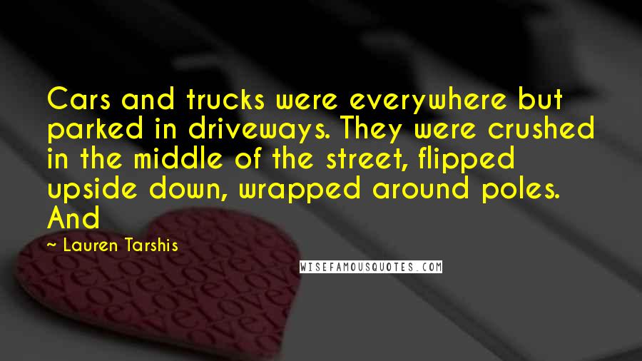 Lauren Tarshis Quotes: Cars and trucks were everywhere but parked in driveways. They were crushed in the middle of the street, flipped upside down, wrapped around poles. And