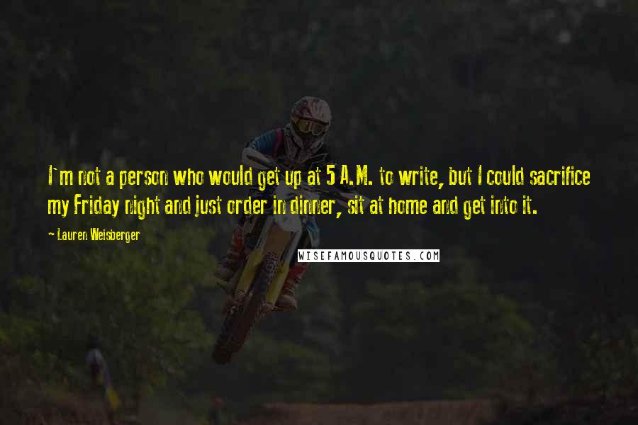 Lauren Weisberger Quotes: I'm not a person who would get up at 5 A.M. to write, but I could sacrifice my Friday night and just order in dinner, sit at home and get into it.