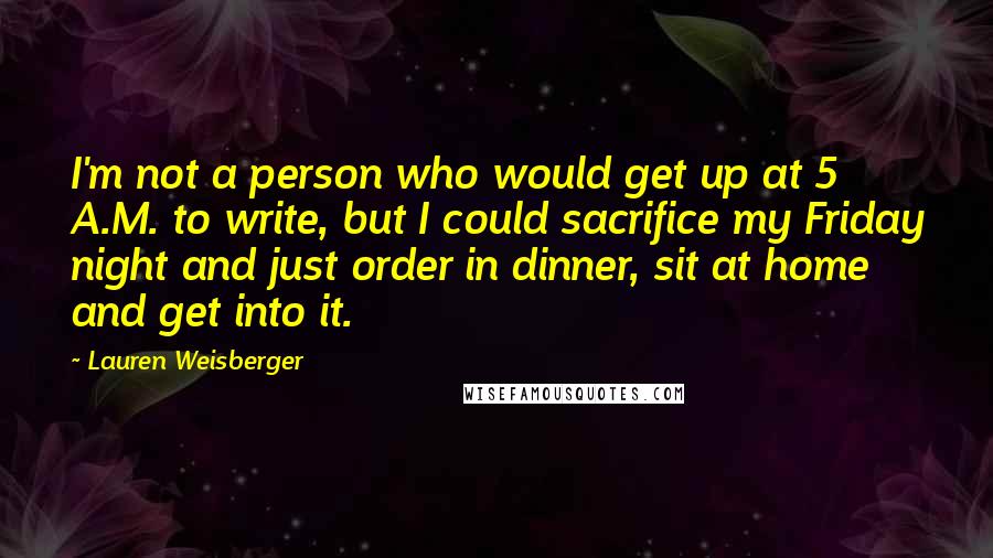 Lauren Weisberger Quotes: I'm not a person who would get up at 5 A.M. to write, but I could sacrifice my Friday night and just order in dinner, sit at home and get into it.