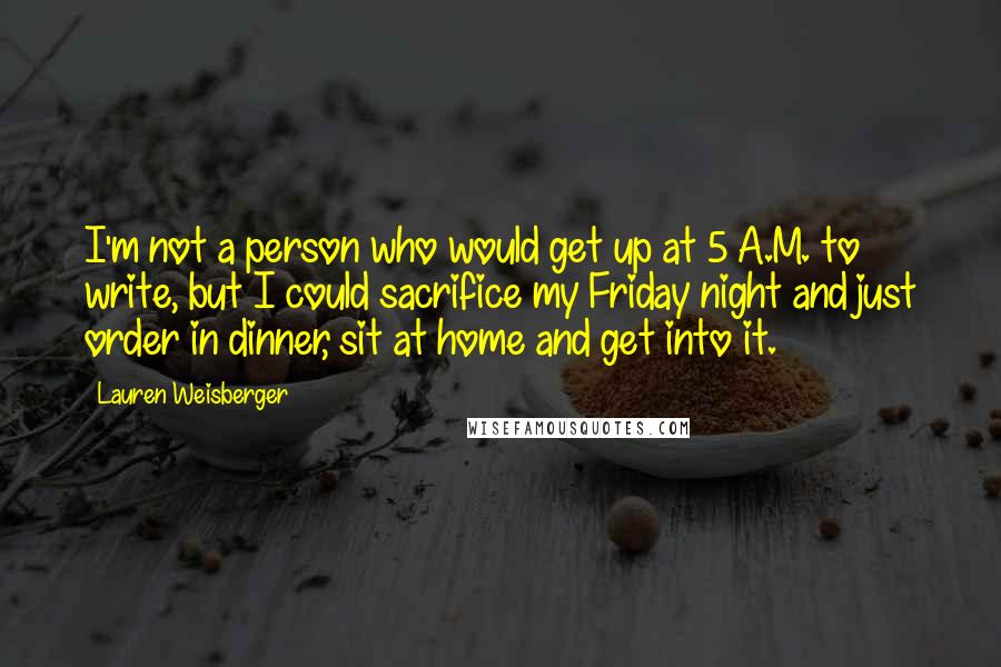 Lauren Weisberger Quotes: I'm not a person who would get up at 5 A.M. to write, but I could sacrifice my Friday night and just order in dinner, sit at home and get into it.