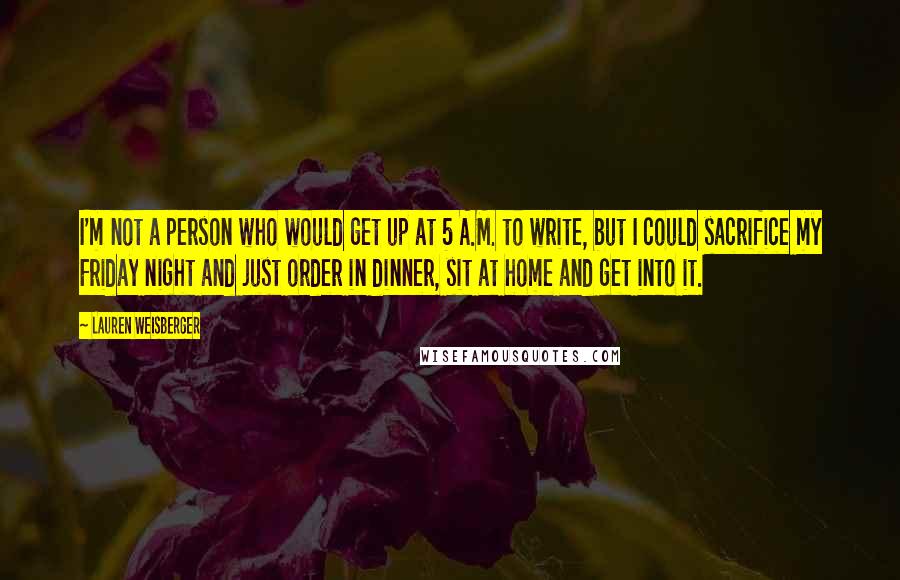 Lauren Weisberger Quotes: I'm not a person who would get up at 5 A.M. to write, but I could sacrifice my Friday night and just order in dinner, sit at home and get into it.