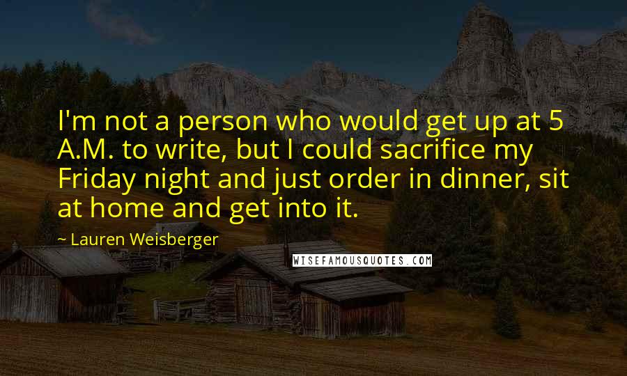 Lauren Weisberger Quotes: I'm not a person who would get up at 5 A.M. to write, but I could sacrifice my Friday night and just order in dinner, sit at home and get into it.