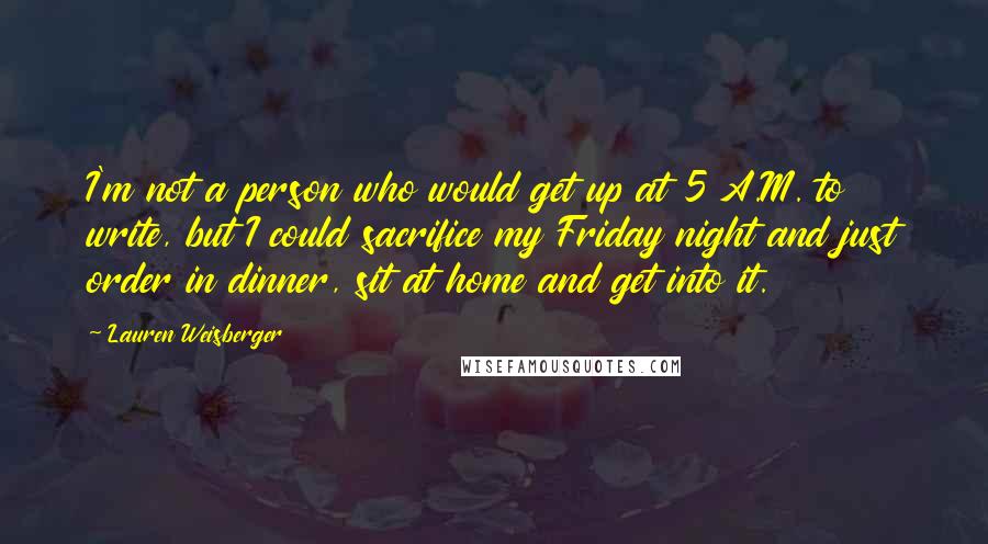 Lauren Weisberger Quotes: I'm not a person who would get up at 5 A.M. to write, but I could sacrifice my Friday night and just order in dinner, sit at home and get into it.