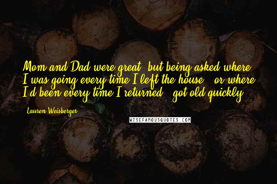 Lauren Weisberger Quotes: Mom and Dad were great, but being asked where I was going every time I left the house - or where I'd been every time I returned - got old quickly.