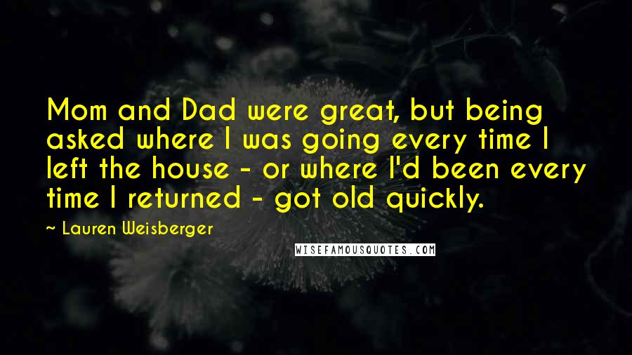 Lauren Weisberger Quotes: Mom and Dad were great, but being asked where I was going every time I left the house - or where I'd been every time I returned - got old quickly.