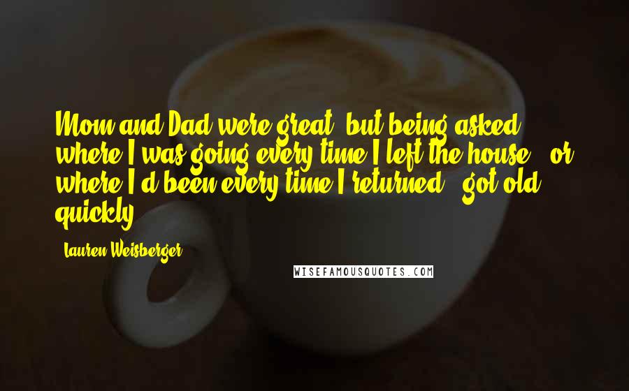 Lauren Weisberger Quotes: Mom and Dad were great, but being asked where I was going every time I left the house - or where I'd been every time I returned - got old quickly.