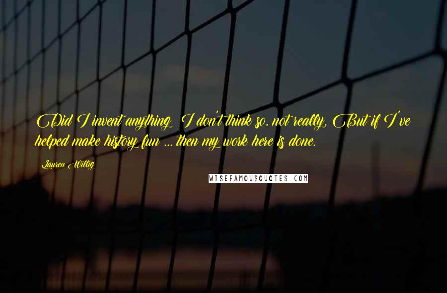 Lauren Willig Quotes: Did I invent anything? I don't think so, not really. But if I've helped make history fun ... then my work here is done.