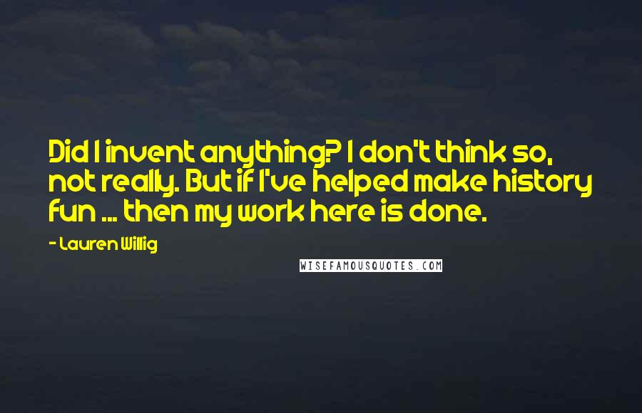 Lauren Willig Quotes: Did I invent anything? I don't think so, not really. But if I've helped make history fun ... then my work here is done.