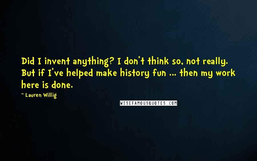 Lauren Willig Quotes: Did I invent anything? I don't think so, not really. But if I've helped make history fun ... then my work here is done.