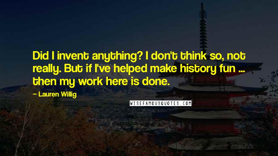 Lauren Willig Quotes: Did I invent anything? I don't think so, not really. But if I've helped make history fun ... then my work here is done.