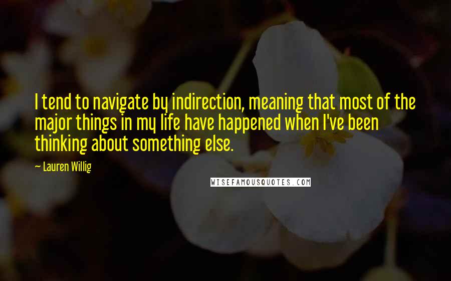 Lauren Willig Quotes: I tend to navigate by indirection, meaning that most of the major things in my life have happened when I've been thinking about something else.