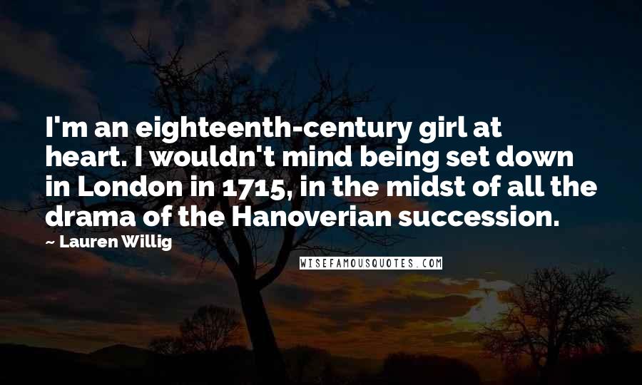 Lauren Willig Quotes: I'm an eighteenth-century girl at heart. I wouldn't mind being set down in London in 1715, in the midst of all the drama of the Hanoverian succession.