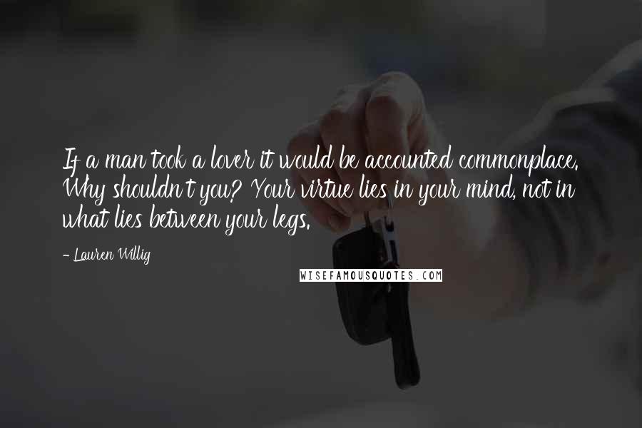 Lauren Willig Quotes: If a man took a lover it would be accounted commonplace. Why shouldn't you? Your virtue lies in your mind, not in what lies between your legs.